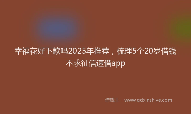 幸福花好下款吗2025年推荐，梳理5个20岁借钱不求征信速借app