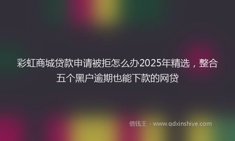 彩虹商城贷款申请被拒怎么办2025年精选，整合五个黑户逾期也能下款的网贷