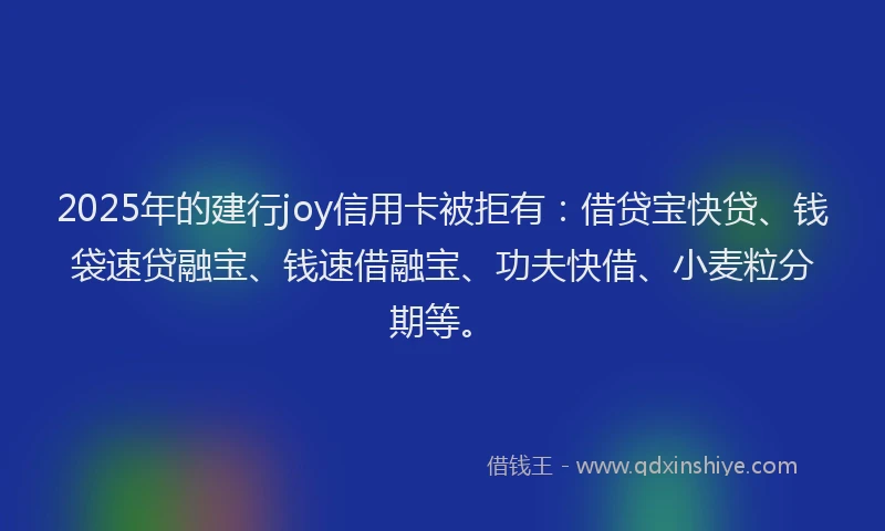 2025年的建行joy信用卡被拒有：借贷宝快贷、钱袋速贷融宝、钱速借融宝、功夫快借、小麦粒分期等。