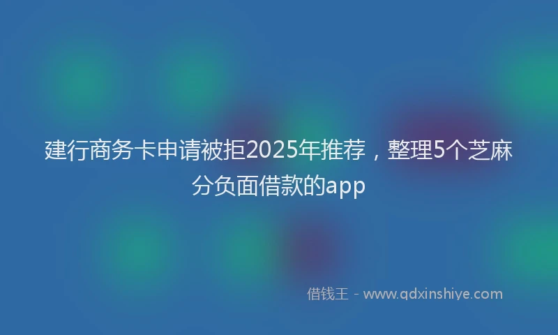 建行商务卡申请被拒2025年推荐，整理5个芝麻分负面借款的app