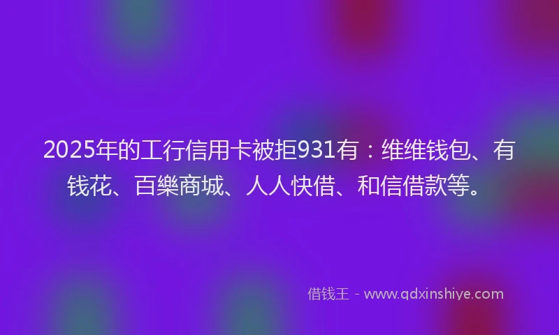 2025年的工行信用卡被拒931有：维维钱包、有钱花、百樂商城、人人快借、和信借款等。