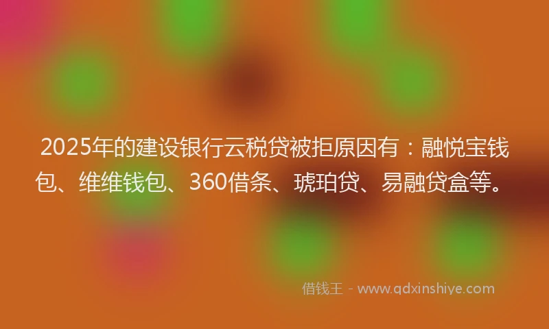 2025年的建设银行云税贷被拒原因有：融悦宝钱包、维维钱包、360借条、琥珀贷、易融贷盒等。
