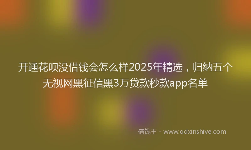 开通花呗没借钱会怎么样2025年精选，归纳五个无视网黑征信黑3万贷款秒款app名单