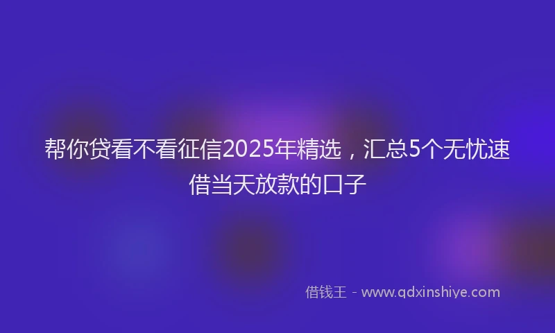 帮你贷看不看征信2025年精选，汇总5个无忧速借当天放款的口子
