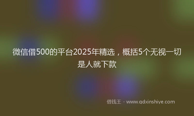 微信借500的平台2025年精选，概括5个无视一切是人就下款