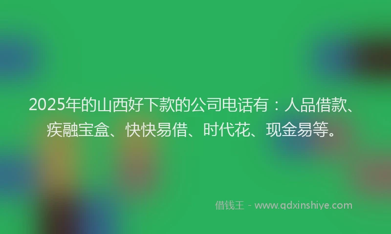 2025年的山西好下款的公司电话有：人品借款、疾融宝盒、快快易借、时代花、现金易等。