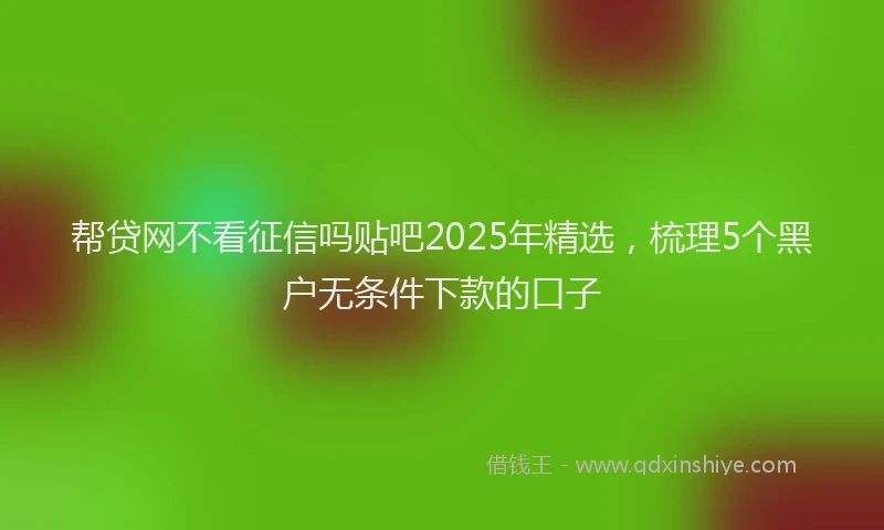 帮贷网不看征信吗贴吧2025年精选，梳理5个黑户无条件下款的口子