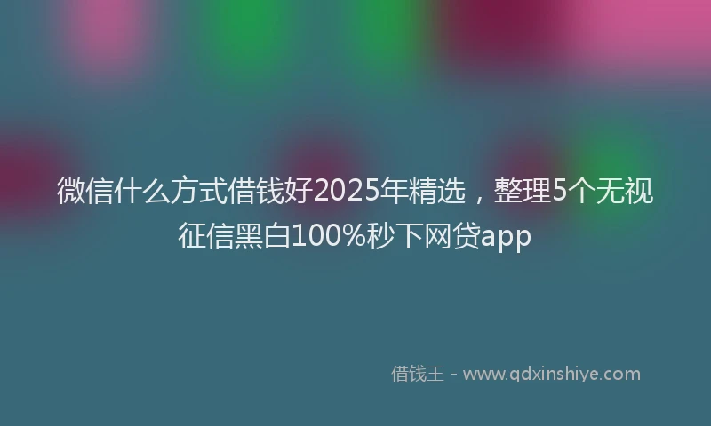 微信什么方式借钱好2025年精选，整理5个无视征信黑白100%秒下网贷app