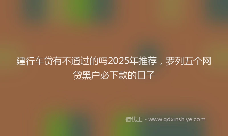建行车贷有不通过的吗2025年推荐，罗列五个网贷黑户必下款的口子
