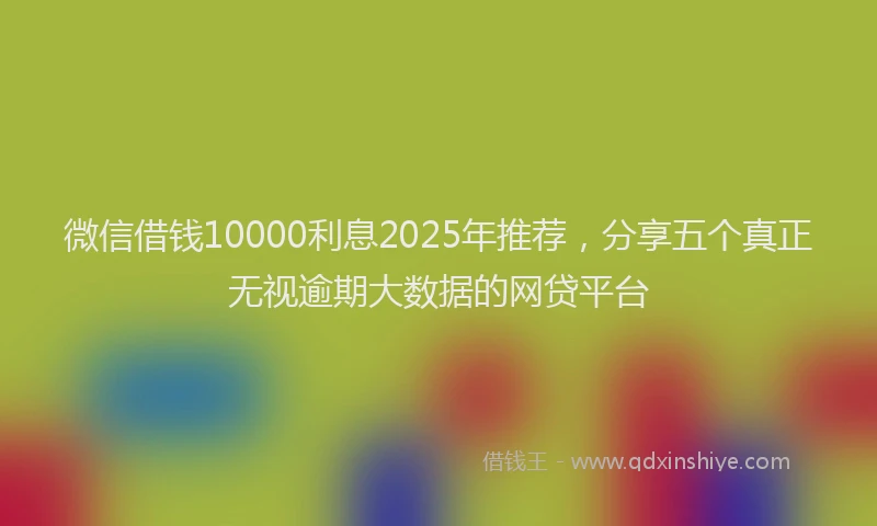 微信借钱10000利息2025年推荐，分享五个真正无视逾期大数据的网贷平台