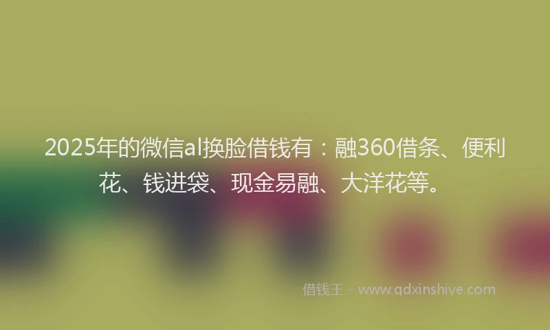 2025年的微信al换脸借钱有：融360借条、便利花、钱进袋、现金易融、大洋花等。
