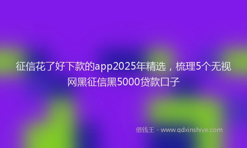 征信花了好下款的app2025年精选，梳理5个无视网黑征信黑5000贷款口子