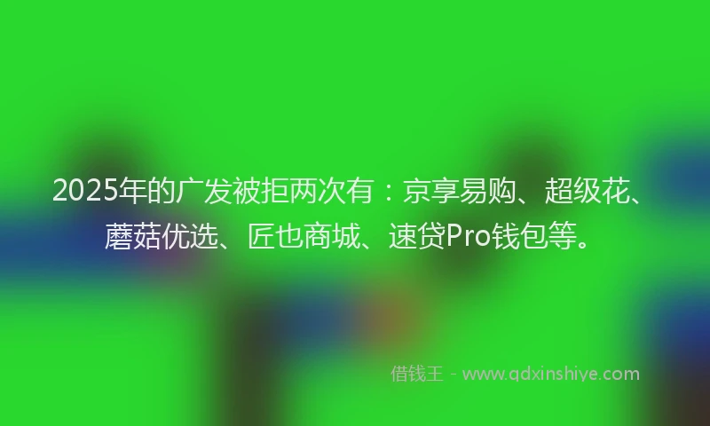 2025年的广发被拒两次有：京享易购、超级花、蘑菇优选、匠也商城、速贷Pro钱包等。