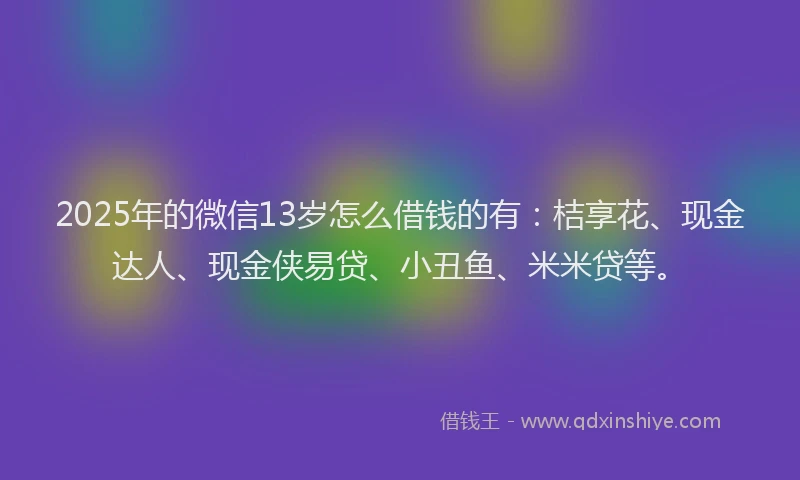 2025年的微信13岁怎么借钱的有：桔享花、现金达人、现金侠易贷、小丑鱼、米米贷等。