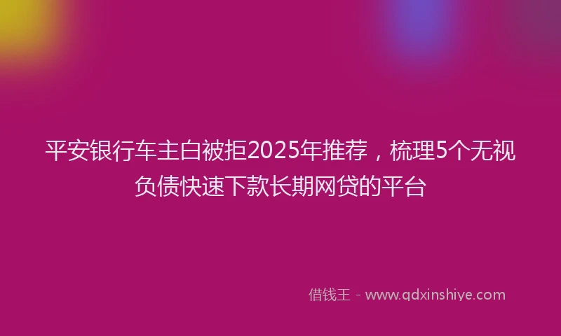 平安银行车主白被拒2025年推荐，梳理5个无视负债快速下款长期网贷的平台