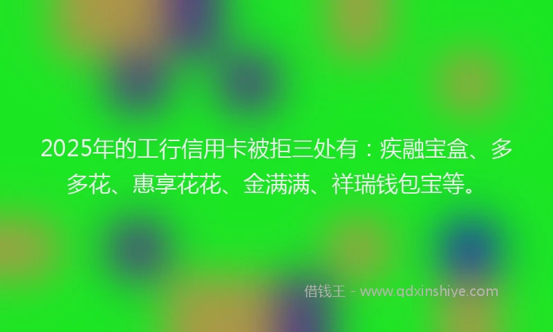 2025年的工行信用卡被拒三处有：疾融宝盒、多多花、惠享花花、金满满、祥瑞钱包宝等。