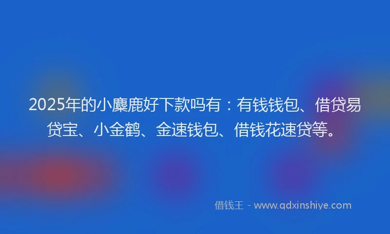 2025年的小麋鹿好下款吗有：有钱钱包、借贷易贷宝、小金鹤、金速钱包、借钱花速贷等。