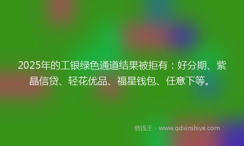 2025年的工银绿色通道结果被拒有：好分期、紫晶信贷、轻花优品、福星钱包、任意下等。