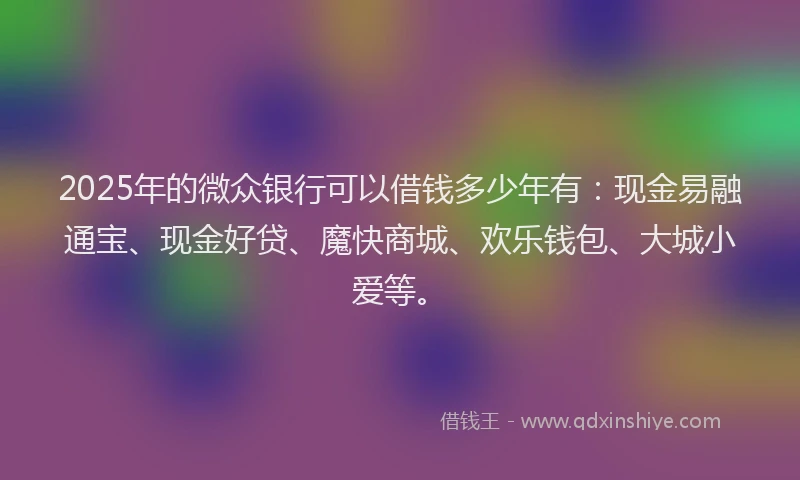 2025年的微众银行可以借钱多少年有：现金易融通宝、现金好贷、魔快商城、欢乐钱包、大城小爱等。