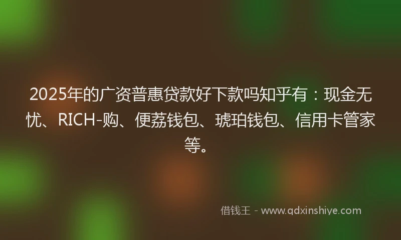2025年的广资普惠贷款好下款吗知乎有：现金无忧、RICH-购、便荔钱包、琥珀钱包、信用卡管家等。