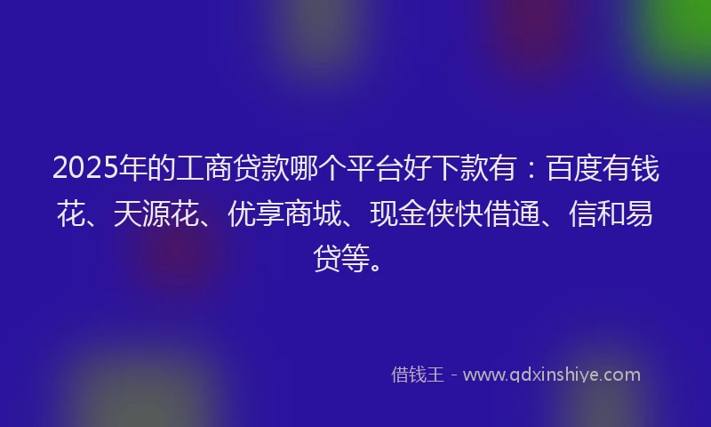 2025年的工商贷款哪个平台好下款有：百度有钱花、天源花、优享商城、现金侠快借通、信和易贷等。