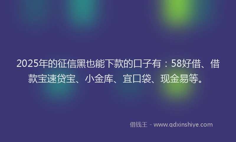 2025年的征信黑也能下款的口子有：58好借、借款宝速贷宝、小金库、宜口袋、现金易等。