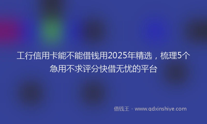 工行信用卡能不能借钱用2025年精选，梳理5个急用不求评分快借无忧的平台