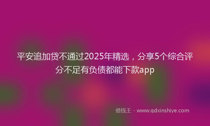 平安追加贷不通过2025年精选，分享5个综合评分不足有负债都能下款app