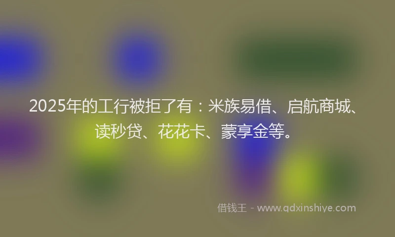 2025年的工行被拒了有：米族易借、启航商城、读秒贷、花花卡、蒙享金等。
