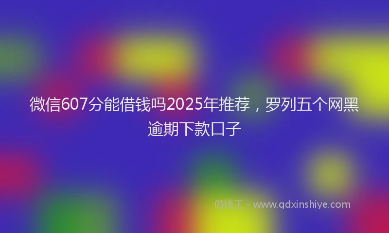 微信607分能借钱吗2025年推荐，罗列五个网黑逾期下款口子