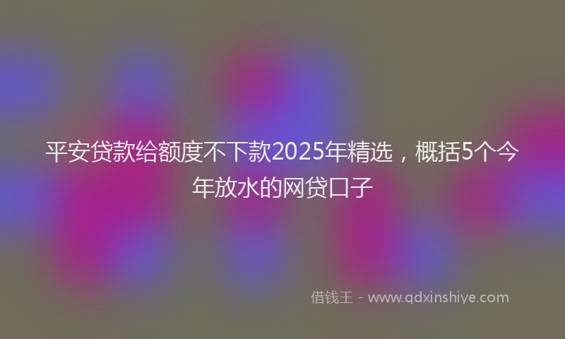 平安贷款给额度不下款2025年精选，概括5个今年放水的网贷口子