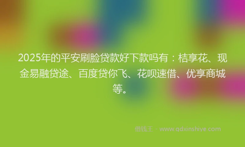 2025年的平安刷脸贷款好下款吗有：桔享花、现金易融贷途、百度贷你飞、花呗速借、优享商城等。