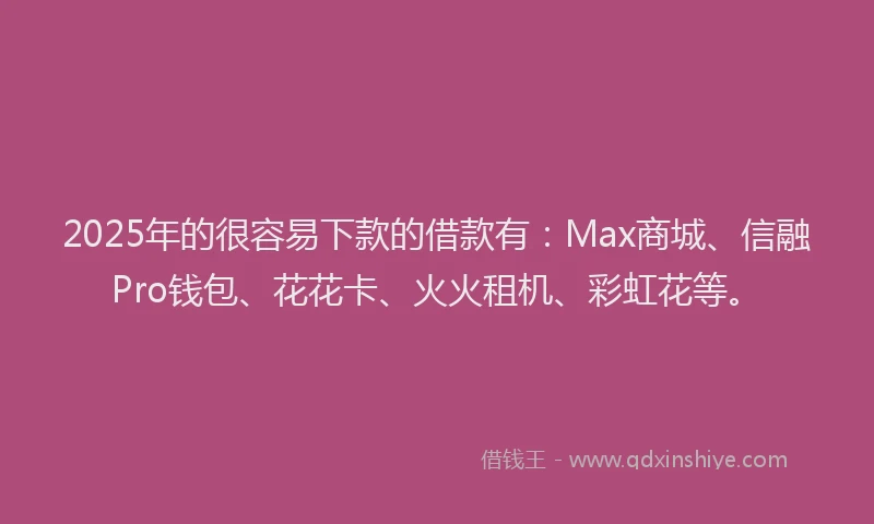 2025年的很容易下款的借款有：Max商城、信融Pro钱包、花花卡、火火租机、彩虹花等。