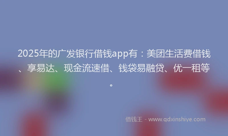 2025年的广发银行借钱app有：美团生活费借钱、享易达、现金流速借、钱袋易融贷、优一租等。