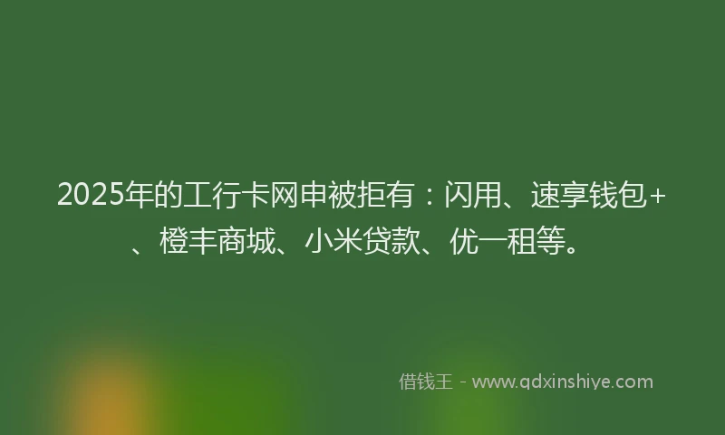 2025年的工行卡网申被拒有：闪用、速享钱包+、橙丰商城、小米贷款、优一租等。