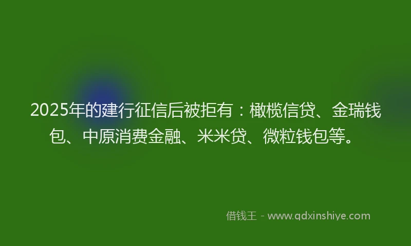 2025年的建行征信后被拒有：橄榄信贷、金瑞钱包、中原消费金融、米米贷、微粒钱包等。