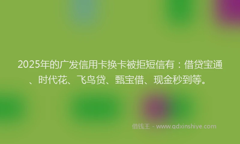 2025年的广发信用卡换卡被拒短信有：借贷宝通、时代花、飞鸟贷、甄宝借、现金秒到等。