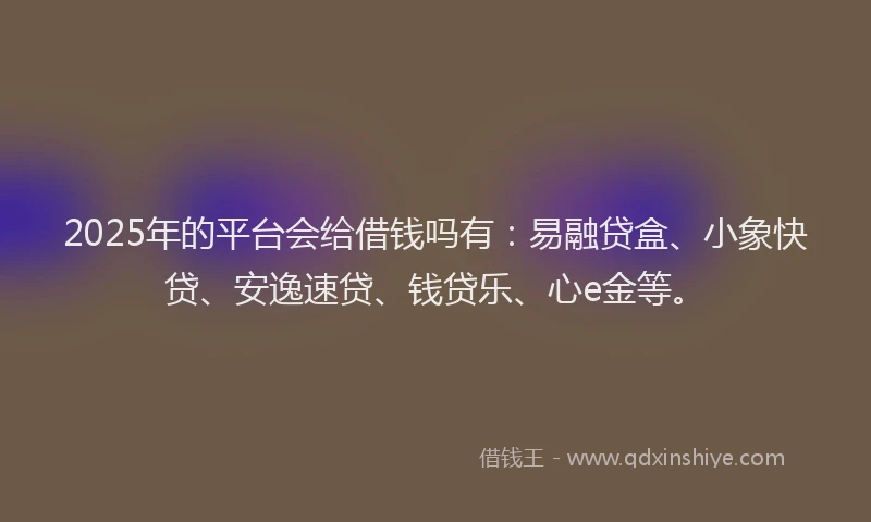 2025年的平台会给借钱吗有：易融贷盒、小象快贷、安逸速贷、钱贷乐、心e金等。