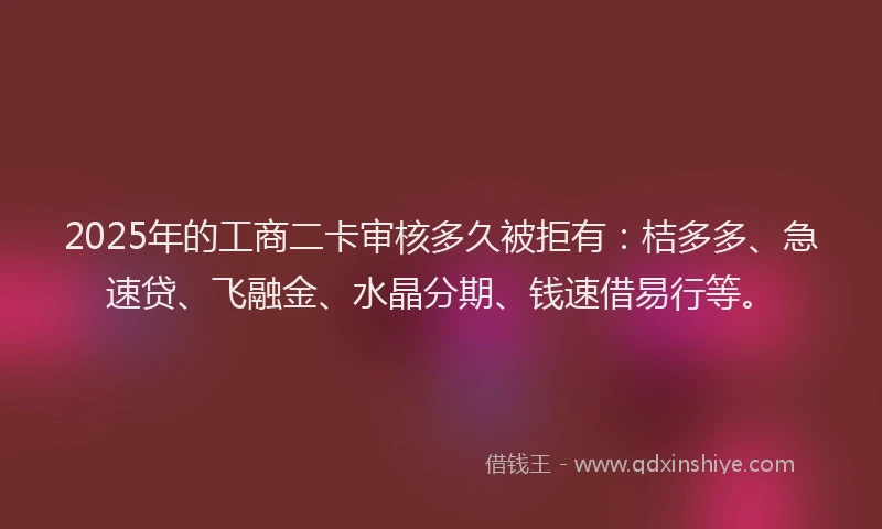 2025年的工商二卡审核多久被拒有：桔多多、急速贷、飞融金、水晶分期、钱速借易行等。