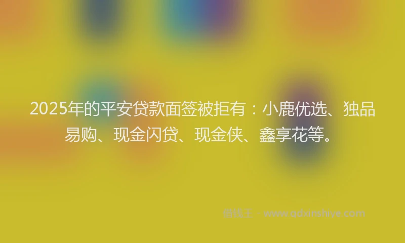 2025年的平安贷款面签被拒有：小鹿优选、独品易购、现金闪贷、现金侠、鑫享花等。
