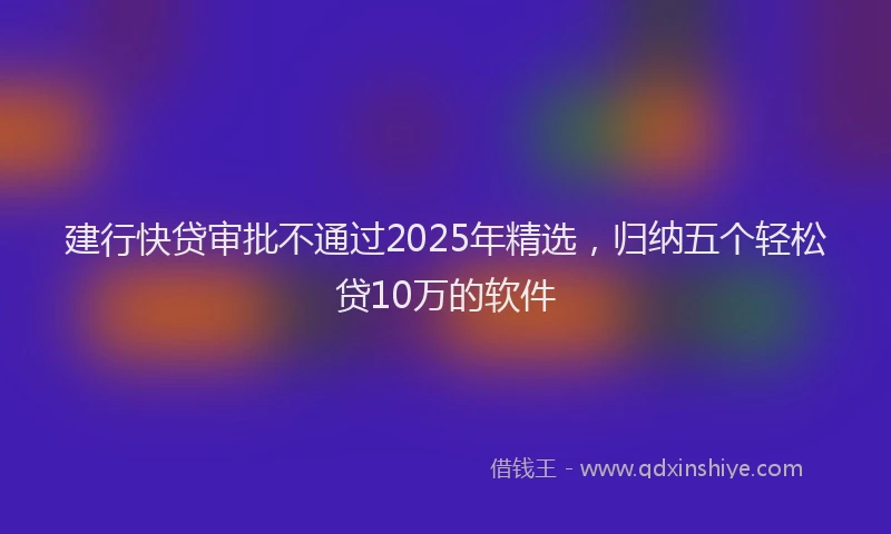 建行快贷审批不通过2025年精选，归纳五个轻松贷10万的软件