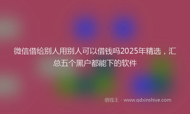 微信借给别人用别人可以借钱吗2025年精选，汇总五个黑户都能下的软件