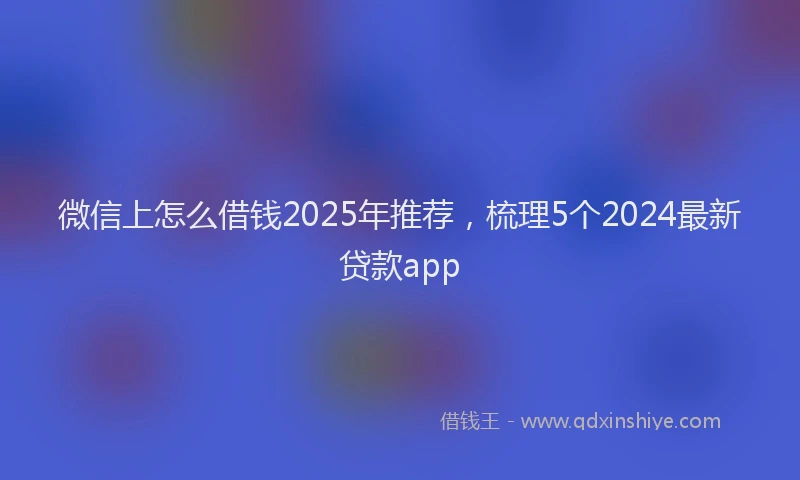 微信上怎么借钱2025年推荐，梳理5个2024最新贷款app