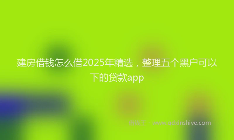 建房借钱怎么借2025年精选，整理五个黑户可以下的贷款app