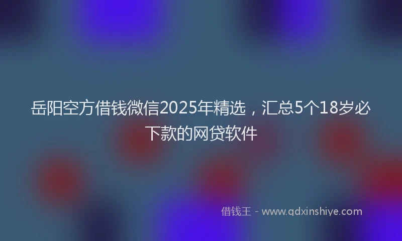 岳阳空方借钱微信2025年精选，汇总5个18岁必下款的网贷软件
