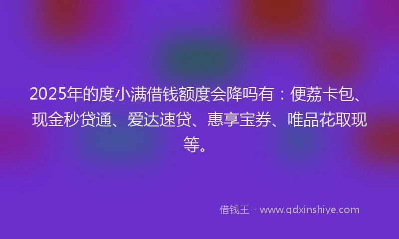 2025年的度小满借钱额度会降吗有：便荔卡包、现金秒贷通、爱达速贷、惠享宝券、唯品花取现等。