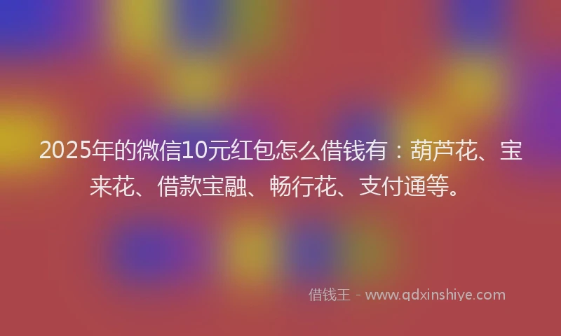 2025年的微信10元红包怎么借钱有：葫芦花、宝来花、借款宝融、畅行花、支付通等。