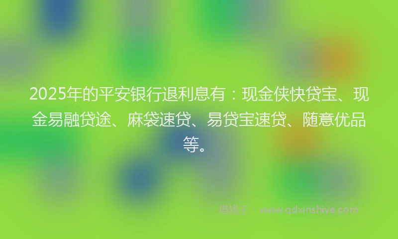 2025年的平安银行退利息有：现金侠快贷宝、现金易融贷途、麻袋速贷、易贷宝速贷、随意优品等。