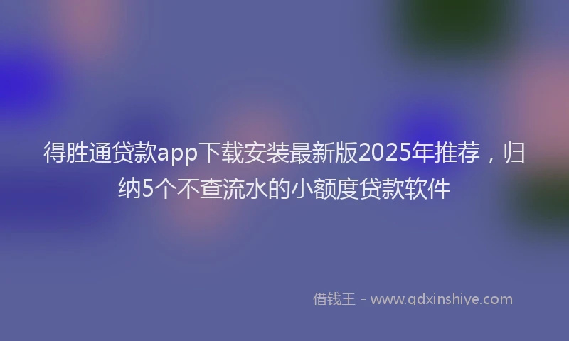 得胜通贷款app下载安装最新版2025年推荐，归纳5个不查流水的小额度贷款软件