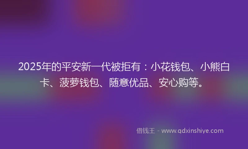 2025年的平安新一代被拒有：小花钱包、小熊白卡、菠萝钱包、随意优品、安心购等。
